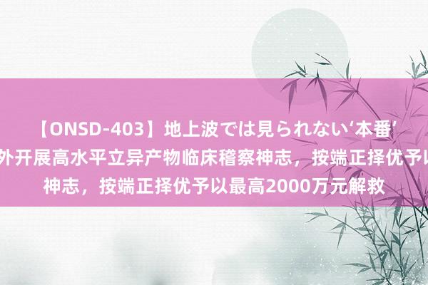 【ONSD-403】地上波では見られない‘本番’4時間 上海：对在国外开展高水平立异产物临床稽察神志，按端正择优予以最高2000万元解救