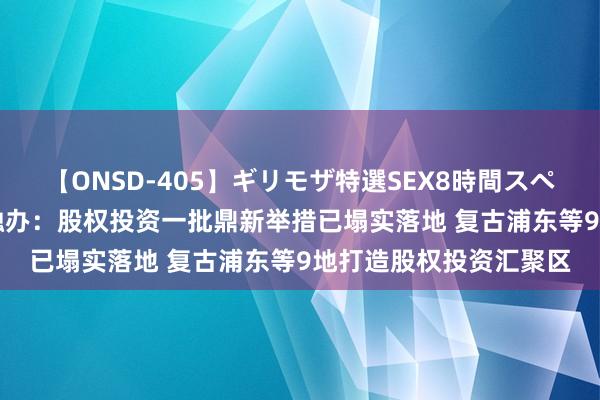 【ONSD-405】ギリモザ特選SEX8時間スペシャル 4 上海市委金融办：股权投资一批鼎新举措已塌实落地 复古浦东等9地打造股权投资汇聚区