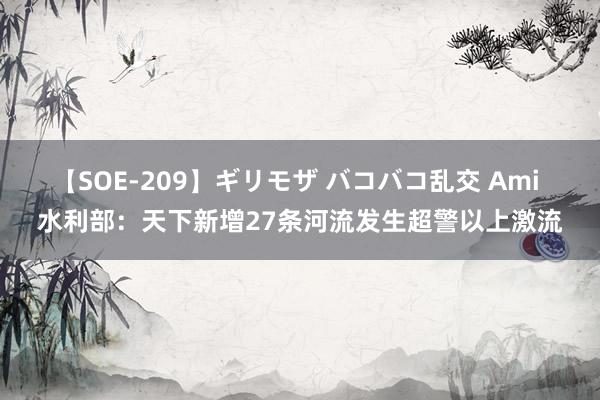 【SOE-209】ギリモザ バコバコ乱交 Ami 水利部：天下新增27条河流发生超警以上激流