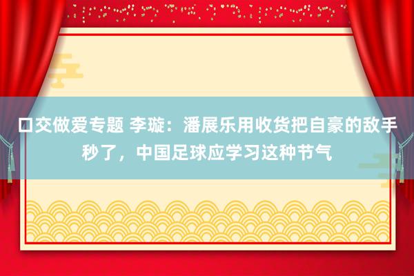 口交做爱专题 李璇：潘展乐用收货把自豪的敌手秒了，中国足球应学习这种节气