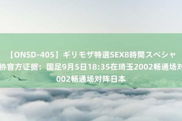 【ONSD-405】ギリモザ特選SEX8時間スペシャル 4 足协官方证据：国足9月5日18:35在琦玉2002畅通场对阵日本