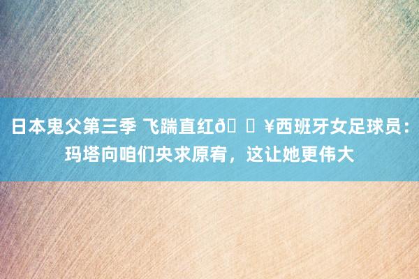 日本鬼父第三季 飞踹直红?西班牙女足球员：玛塔向咱们央求原宥，这让她更伟大