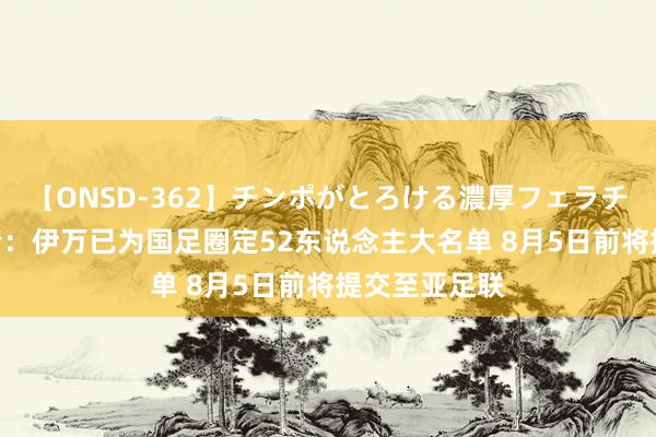 【ONSD-362】チンポがとろける濃厚フェラチオ4時間 北青：伊万已为国足圈定52东说念主大名单 8月5日前将提交至亚足联