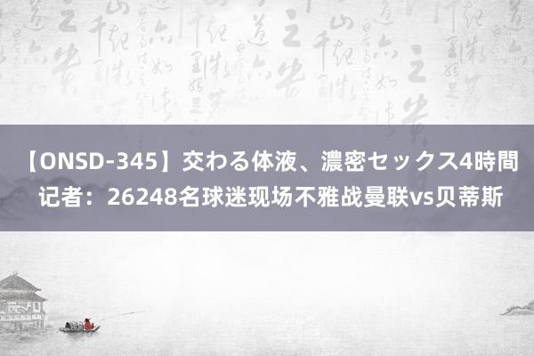 【ONSD-345】交わる体液、濃密セックス4時間 记者：26248名球迷现场不雅战曼联vs贝蒂斯