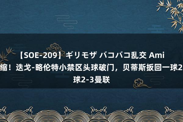 【SOE-209】ギリモザ バコバコ乱交 Ami 差距收缩！迭戈-略伦特小禁区头球破门，贝蒂斯扳回一球2-3曼联