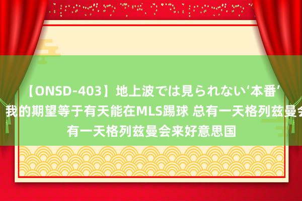 【ONSD-403】地上波では見られない‘本番’4時間 吉鲁：我的期望等于有天能在MLS踢球 总有一天格列兹曼会来好意思国