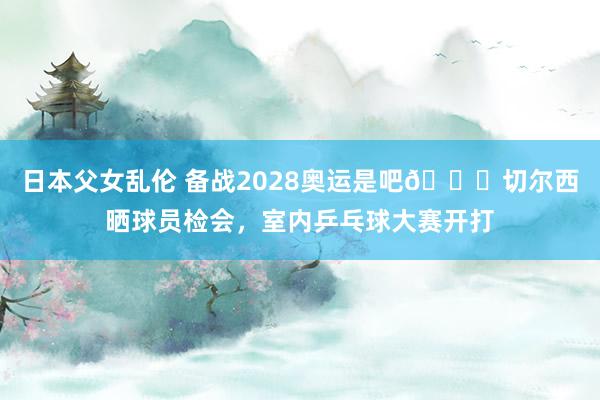 日本父女乱伦 备战2028奥运是吧?切尔西晒球员检会，室内乒乓球大赛开打