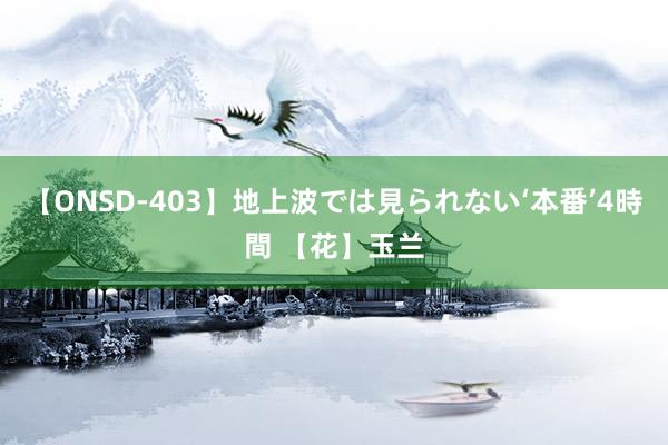 【ONSD-403】地上波では見られない‘本番’4時間 【花】玉兰