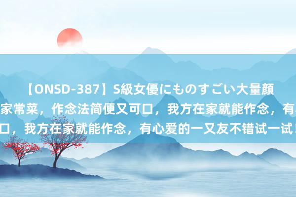 【ONSD-387】S級女優にものすごい大量顔射4時間 推选五说念精选家常菜，作念法简便又可口，我方在家就能作念，有心爱的一又友不错试一试！