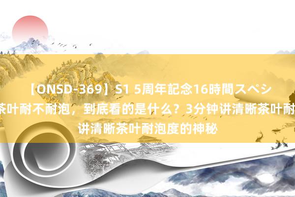 【ONSD-369】S1 5周年記念16時間スペシャル RED 茶叶耐不耐泡，到底看的是什么？3分钟讲清晰茶叶耐泡度的神秘