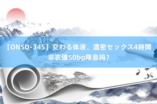 【ONSD-345】交わる体液、濃密セックス4時間 非农值50bp降息吗？