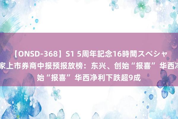 【ONSD-368】S1 5周年記念16時間スペシャル WHITE 13家上市券商中报预报放榜：东兴、创始“报喜” 华西净利下跌超9成