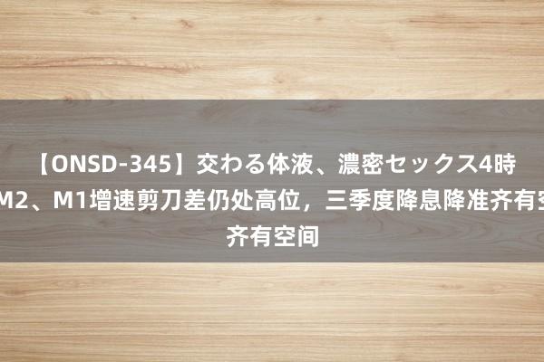 【ONSD-345】交わる体液、濃密セックス4時間 M2、M1增速剪刀差仍处高位，三季度降息降准齐有空间