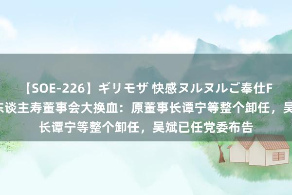 【SOE-226】ギリモザ 快感ヌルヌルご奉仕FUCK Ami 信泰东谈主寿董事会大换血：原董事长谭宁等整个卸任，吴斌已任党委布告