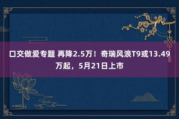 口交做爱专题 再降2.5万！奇瑞风浪T9或13.49万起，5月21日上市