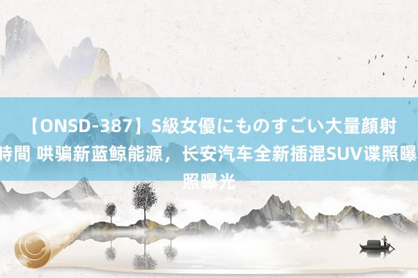 【ONSD-387】S級女優にものすごい大量顔射4時間 哄骗新蓝鲸能源，长安汽车全新插混SUV谍照曝光