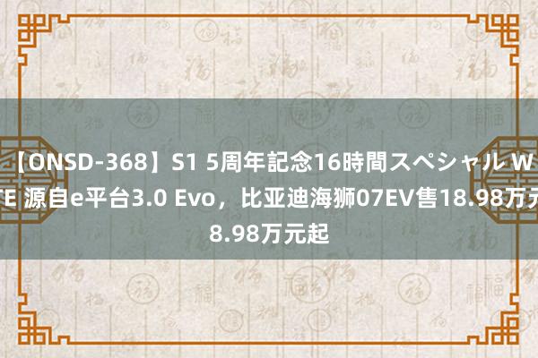 【ONSD-368】S1 5周年記念16時間スペシャル WHITE 源自e平台3.0 Evo，比亚迪海狮07EV售18.98万元起