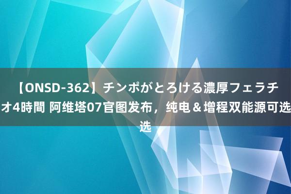 【ONSD-362】チンポがとろける濃厚フェラチオ4時間 阿维塔07官图发布，纯电＆增程双能源可选