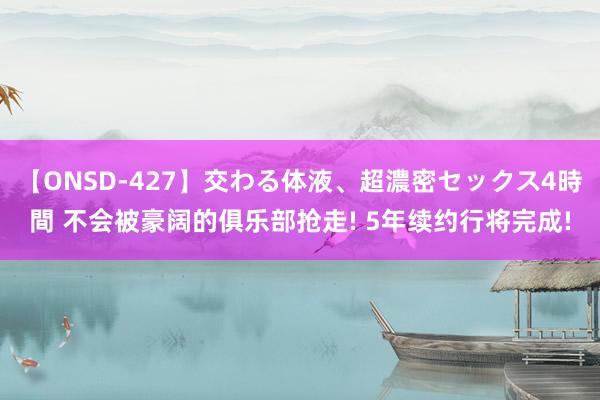 【ONSD-427】交わる体液、超濃密セックス4時間 不会被豪阔的俱乐部抢走! 5年续约行将完成!