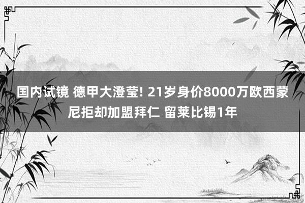 国内试镜 德甲大澄莹! 21岁身价8000万欧西蒙尼拒却加盟拜仁 留莱比锡1年