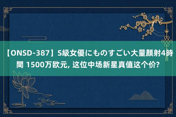 【ONSD-387】S級女優にものすごい大量顔射4時間 1500万欧元， 这位中场新星真值这个价?