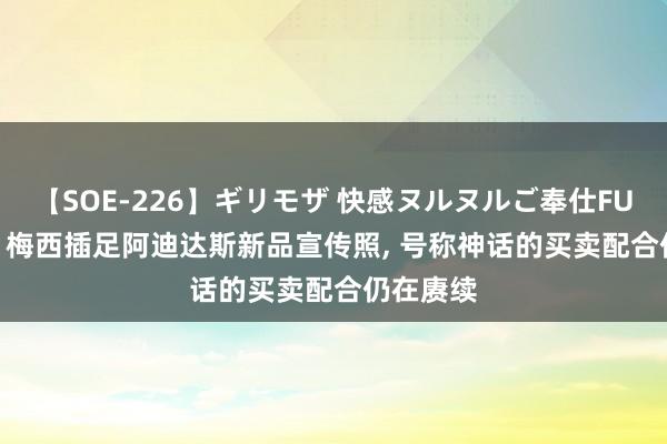 【SOE-226】ギリモザ 快感ヌルヌルご奉仕FUCK Ami 梅西插足阿迪达斯新品宣传照， 号称神话的买卖配合仍在赓续