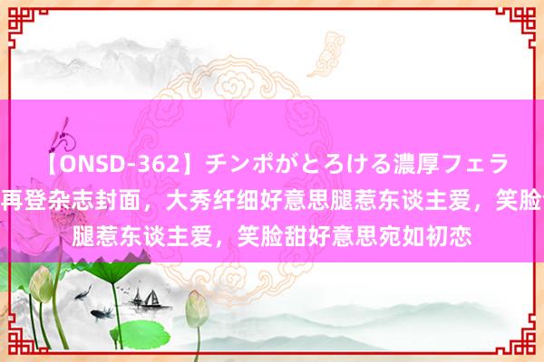 【ONSD-362】チンポがとろける濃厚フェラチオ4時間 张天爱再登杂志封面，大秀纤细好意思腿惹东谈主爱，笑脸甜好意思宛如初恋