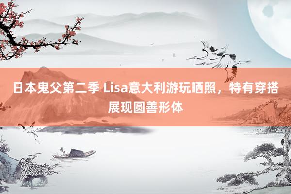 日本鬼父第二季 Lisa意大利游玩晒照，特有穿搭展现圆善形体