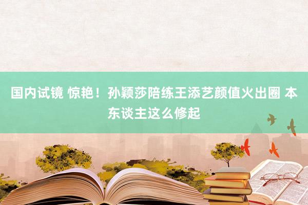 国内试镜 惊艳！孙颖莎陪练王添艺颜值火出圈 本东谈主这么修起