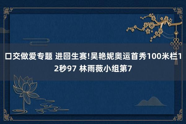 口交做爱专题 进回生赛!吴艳妮奥运首秀100米栏12秒97 林雨薇小组第7