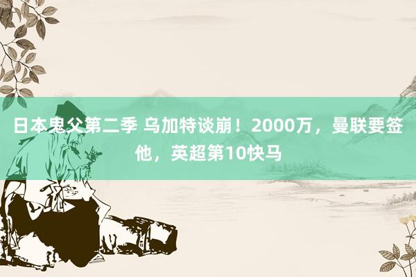 日本鬼父第二季 乌加特谈崩！2000万，曼联要签他，英超第10快马