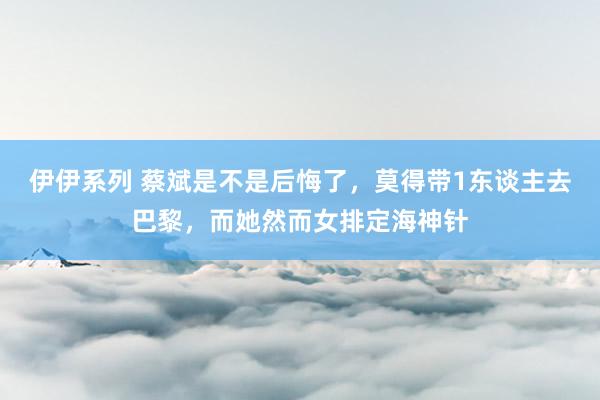 伊伊系列 蔡斌是不是后悔了，莫得带1东谈主去巴黎，而她然而女排定海神针