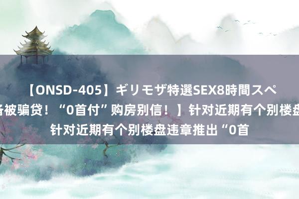 【ONSD-405】ギリモザ特選SEX8時間スペシャル 4 【戒备被骗贷！“0首付”购房别信！】针对近期有个别楼盘违章推出“0首