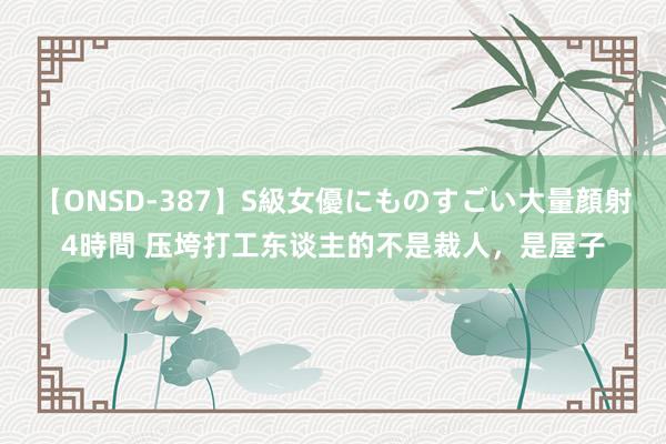 【ONSD-387】S級女優にものすごい大量顔射4時間 压垮打工东谈主的不是裁人，是屋子