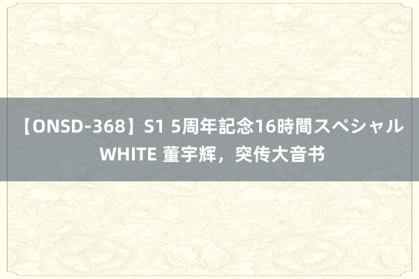 【ONSD-368】S1 5周年記念16時間スペシャル WHITE 董宇辉，突传大音书