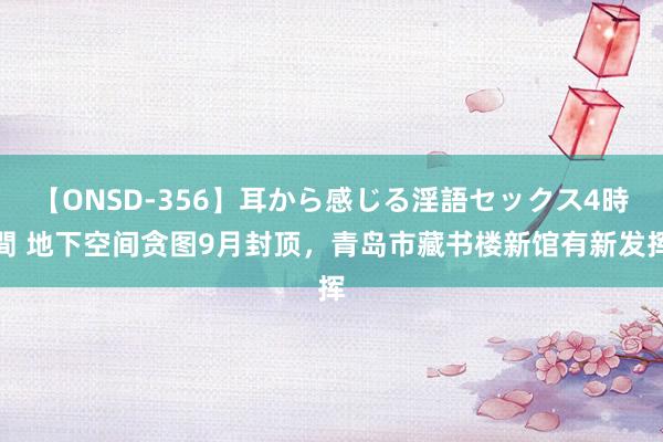 【ONSD-356】耳から感じる淫語セックス4時間 地下空间贪图9月封顶，青岛市藏书楼新馆有新发挥