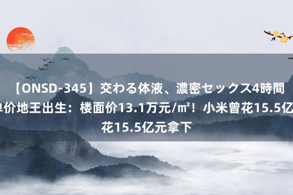 【ONSD-345】交わる体液、濃密セックス4時間 寰宇单价地王出生：楼面价13.1万元/㎡！小米曾花15.5亿元拿下