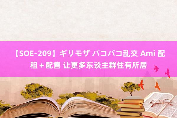 【SOE-209】ギリモザ バコバコ乱交 Ami 配租＋配售 让更多东谈主群住有所居