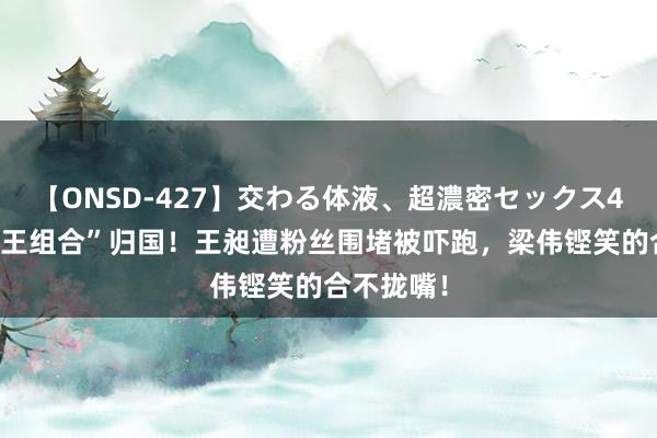 【ONSD-427】交わる体液、超濃密セックス4時間 “梁王组合”归国！王昶遭粉丝围堵被吓跑，梁伟铿笑的合不拢嘴！