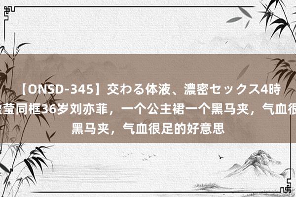 【ONSD-345】交わる体液、濃密セックス4時間 34岁蓝盈莹同框36岁刘亦菲，一个公主裙一个黑马夹，气血很足的好意思