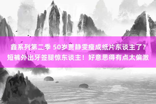 鑫系列第二季 50岁贾静雯瘦成纸片东谈主了？短裤外出牙签腿惊东谈主！好意思得有点太偏激