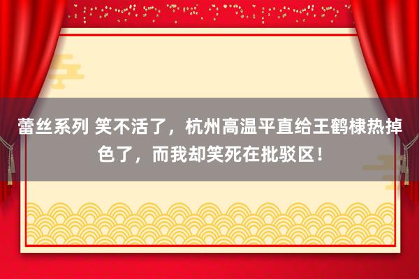 蕾丝系列 笑不活了，杭州高温平直给王鹤棣热掉色了，而我却笑死在批驳区！