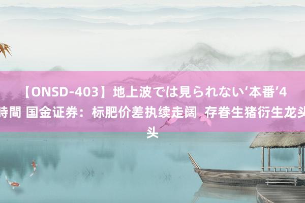 【ONSD-403】地上波では見られない‘本番’4時間 国金证券：标肥价差执续走阔  存眷生猪衍生龙头