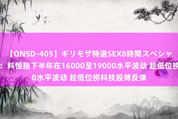 【ONSD-405】ギリモザ特選SEX8時間スペシャル 4 金马本钱：料恒指下半年在16000至19000水平波动 趁低位捞科技股搏反弹