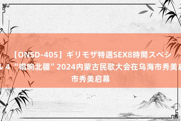 【ONSD-405】ギリモザ特選SEX8時間スペシャル 4 “唱响北疆”2024内蒙古民歌大会在乌海市秀美启幕