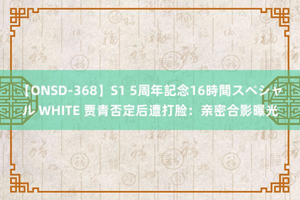 【ONSD-368】S1 5周年記念16時間スペシャル WHITE 贾青否定后遭打脸：亲密合影曝光