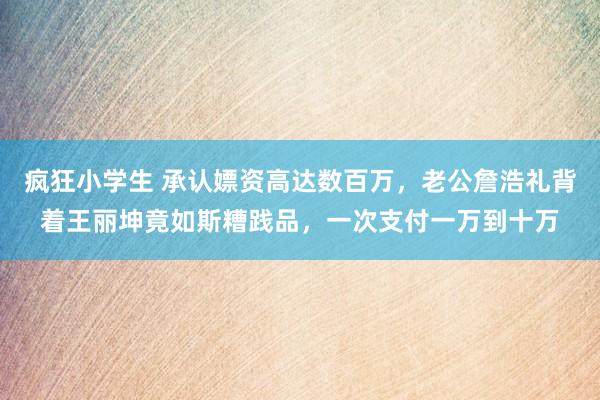 疯狂小学生 承认嫖资高达数百万，老公詹浩礼背着王丽坤竟如斯糟践品，一次支付一万到十万