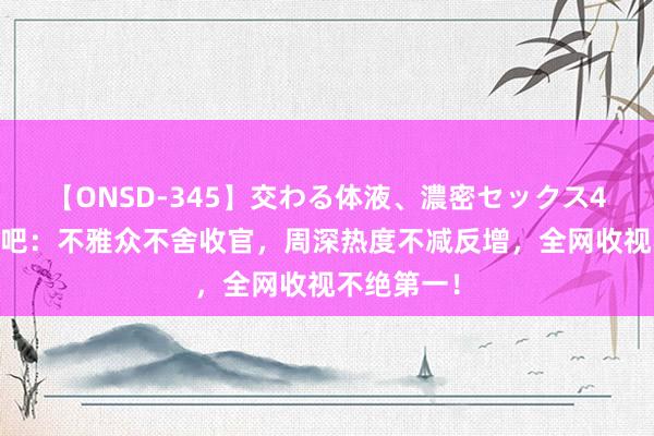 【ONSD-345】交わる体液、濃密セックス4時間 奔波吧：不雅众不舍收官，周深热度不减反增，全网收视不绝第一！