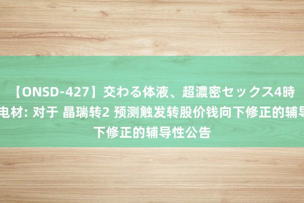 【ONSD-427】交わる体液、超濃密セックス4時間 晶瑞电材: 对于 晶瑞转2 预测触发转股价钱向下修正的辅导性公告