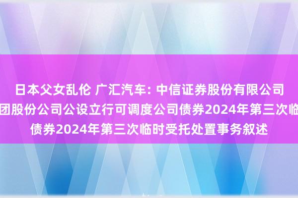 日本父女乱伦 广汇汽车: 中信证券股份有限公司对于广汇汽车服务集团股份公司公设立行可调度公司债券2024年第三次临时受托处置事务叙述